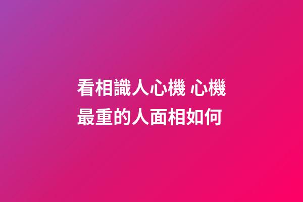 看相識人心機 心機最重的人面相如何
